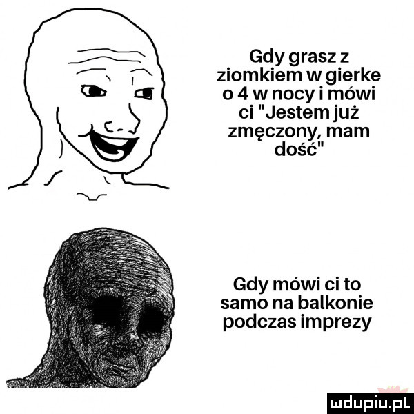 gdy grasz z ziomkiem w gierkę o   w nocy i mówi ci jestem już zmęczony mam dość gdy mówi ci to samo na balkonie podczas imprezy ludu iu. l