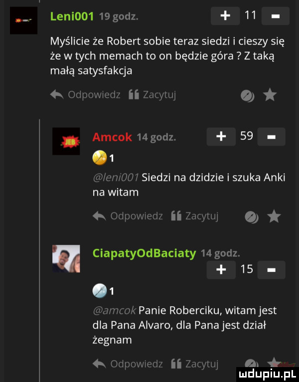 leni     godz.    myślicie że robert sobie teraz siedzi i cieszy się że w tych memach to on będzie góra z taką macą satysfakcja qr odwmwm ii jam w. amcok  godz.      www     siedzi na dzidzie i szuka anki na witam a odsuwu ri ii zap mii ciapatyodbaciaty    godz.      uzna m a  panie roberciku witamjest dla pana alvaro dla pana jest dział żegnam   finipuwwri ii mam a. mduplu pl