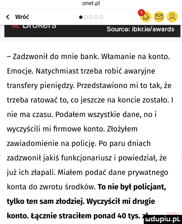 onet pl to. source iber ie awards zadzwonił do mnie bank. włamanie na konto. emocje. natychmiast trzeba robić awaryjne transfery pieniędzy. przedstawiono mi to tak że trzeba ratować to co jeszcze na koncie zostało. nie ma czasu. podałem wszystkie dane nai wyczyścili mi firmowe konto. złożyłem zawiadomienie na policję. po paru dniach zadzwonił jakiś funkcjonariusz i powiedział że już ich złapali. miałem podać dane prywatnego konta do zwrotu środków. to nie był policjant tylko ten sam złodziej. wyczyścił mi drugie konto. łącznie straciłem ponad     tys. mm