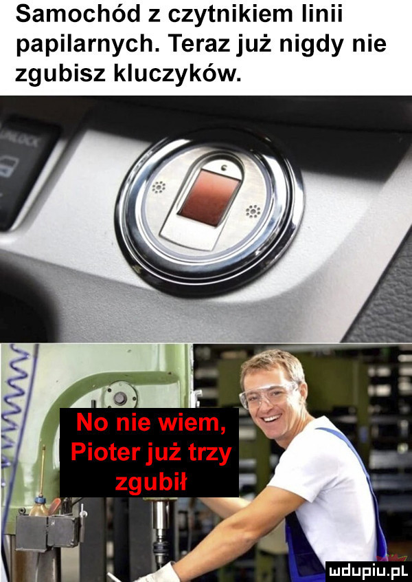samochód z czytnikiem linii papilarnych. terazjuż nigdy nie zgubisz kluczyków. no nie wiem pioterjuż trzy