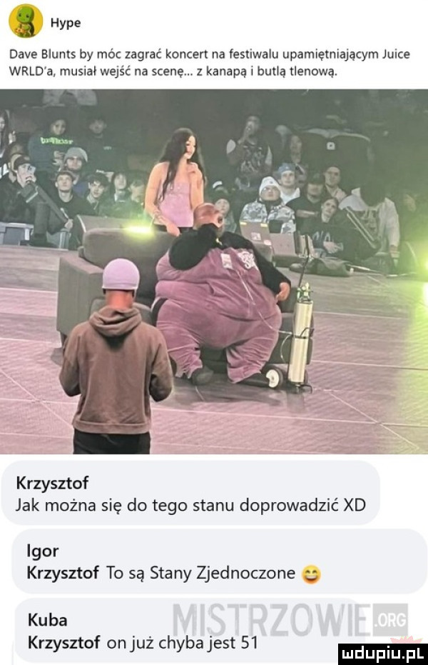 a dave blunts by móc zagrać koncert na iestiwalu upamiętniająq m joice wild a musiał wejść na scenę. z kanapą bum klanowa krzysztof jak można się do tego stanu doprowadzić xd igor krzysztof to są stany zjednoczone kuba krzysztof onjuż chybajest