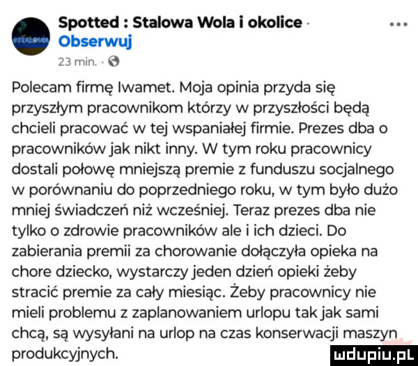 spotted stalowa wola i okolice. abakankami. obserwul    mm polecam firmę iwamet. moja opinia przyda się przyszłym pracownikom którzy w przyszłości będą chcieli pracować w tej wspaniałej firmie. prezes dba o pracownikówjak nikt inny. w tym roku pracownicy dostali połowę mniejszą premie z funduszu socjalnego w porównaniu do poprzedniego roku w tym bylo dużo mniej świadczeń niż wcześniej. teraz prezes dba nie tylko o zdrowie pracowników ale i ich dzieci. do zabierania premii za chorowanie dołączyła opieka na chore dziecko wystarczyjeden dzień opieki żeby stracić premie za caly miesiąc. żeby pracownicy nie mieli problemu z zaplanowaniem urlopu takjak sami chcą są wysyłani na urlop na czas konserwacji maszyn produkcyjnych