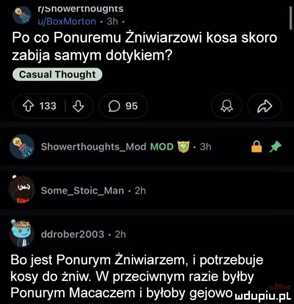 r bnowermougms u roxmolmn  h po co ponuremu żniwiarzowi kosa skoro zabija samym dotykiem casual thought     q        d wę showerthought mod mod  h. some słoic man  h. ddrober      h bo jest ponurym zniwiarzem i potrzebuje kosy do żniw. w przeciwnym razie byłby ponurym mataczem i byłoby gajowe dufqul