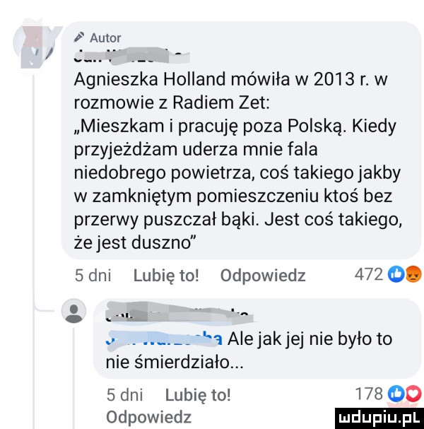 autor agnieszka holland mówiła w      r. w rozmowie z radiem zet mieszkam i pracuję poza polską. kiedy przyjeżdżam uderza mnie fala niedobrego powietrza coś takiego jakby w zamkniętym pomieszczeniu ktoś bez przerwy puszczał bąki. jest coś takiego zejest duszno   dni lubię to odpowiedz      . abakankami wrr.   alejakjej nie było to nie śmierdziałm.   dni lubię to        odpowiedz