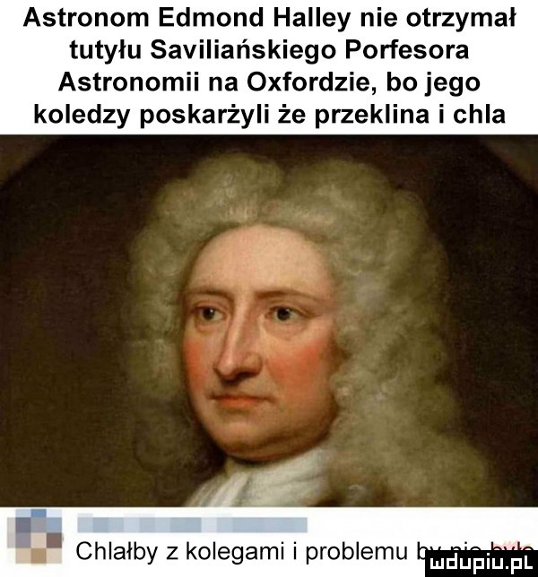 astronom edmond halley nie otrzymał tutyłu saviliańskiego porfesora astronomii na oxfordzie bo jego koledzy poskarżyli że przeklina i chla i i. chlałby z kolegami i problemu luciuiuillpf