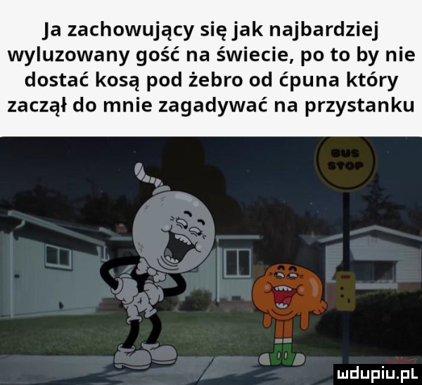 ja zachowujący siejak najbardziej wyluzowany gość na świecie po to by nie dostać kosa pod żebro od ćpuna który zaczął do mnie zagadywać na przystanku