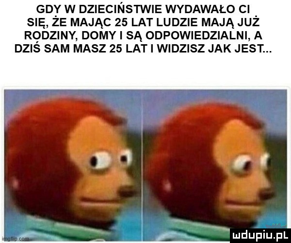 gd y w dziecinstwie wydawało cl się ze mając    lat ludzie mają juz rodziny domy i są odpowiedzialni a dziś sam masz    lat i widzisz jak jest