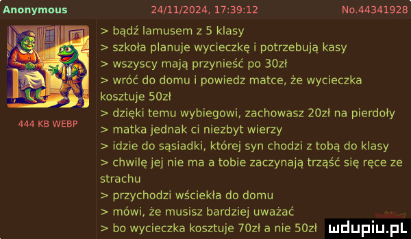 anouymuus     kb werp                     no    a     bądź iamusem z   klasy szkola planuje wycieczkę i potrzebują kasy wszyscy mają przynieść po      wróć do domu i powiedz matce. że wycieczka kosztuje suzi dzięki temu wybiegowi zachowasz   zł na pierdoły matka jednak ci niezbyt wierzy idzie do sąsiadki które syn chodzi z tobą do klasy chwilę jej nie ma a tobie zaczynają trząść się ręce ze strachu przychodzi wściekła do domu mówi ze musisz bardzie uważać bo wycieczka kosztuje   zł a me   zi