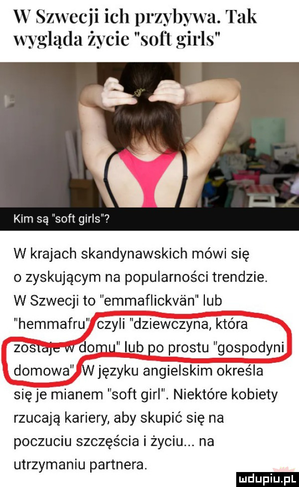 w szwecji ich przybywa. tak wygląda życie soﬁ girls kim są soft girls w krajach skandynawskich mówi się o zyskującym na popularności trendzie. w szwecji to emmaflickv an lub hemmafru czyli dziewczyna która zostaje vv domu lub po prestu gospodyni domowa wjęzyku angielskim określa się je mianem soft gill. niektóre kobiety rzucają kariery aby skupić się na poczuciu szczęścia i życiu. na utrzymaniu partnera. ludu iu. l