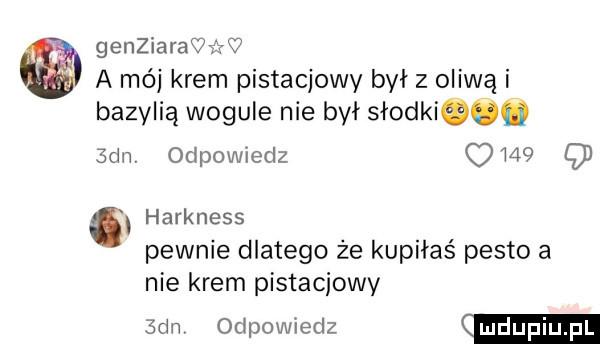 genziarawćżw a mój krem pistacjowy był z oliwą i bazylią wogule nie był słodkiqoq sam odpowiedz      q harkness pewnie dlatego że kupiłaś pesto a nie krem pistacjowy san odpowiedz mdupiupl