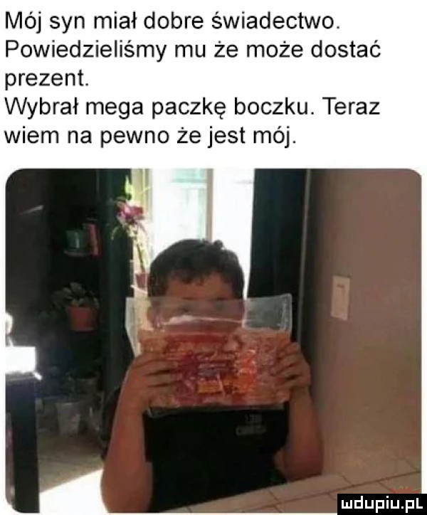 mój syn miał dobre świadectwo powiedzieliśmy mu że może dostać prezent. wybrał mega paczkę boczku. teraz wiem na pewno że jest mój