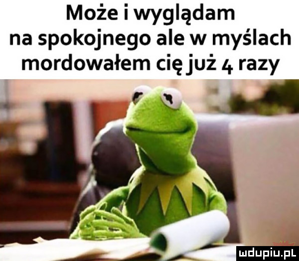 może i wyglądam na spokojnego ale w myślach mordowałem cięjuż   razy