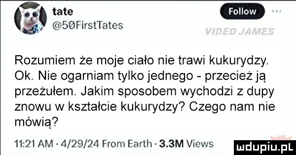 fellow sbfirsltates rozumiem że moje ciało nie trawi kukurydzy. oki nie ogarniam tylko jednego przecież ją przeżułem. jakim sposobem wychodzi z dupy znowu w kształcie kukurydzy czego nam nie mówią       am         from earth    m views