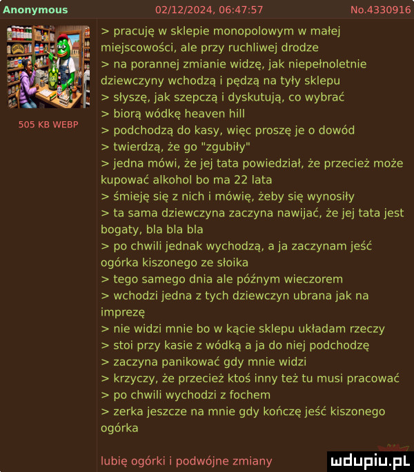 anonymous     kb wlep                     nor        pracuje w sklepie monopolowym w małej miejscowości abe przy ruchliwej drodze na porannej zmianie widzę jak niepełnoletnie dziewczyny wchodzą i pedza na tyły sklepu słysze jak szepczą i dyskutują. co wybrać biorą wodke heaven hill podchodzą do kasy wiec prosze je o dowód twierdzą że go zgubiły jedna mów że jej tata powiedział że przeciez moze kupować alkohol bo ma    lata śmieje się z nich i mówię żeby sie wynosiły ta sama dziewczyna zaczyna nawijać że jej tata jest bogaty bla bla bla po chwali jednak wychodzą a ja zaczynamjeść ogórka kiszonego ze słoika tego samego dnia abe późnym wieczorem wchodzi jedna zbych dziewczyn ubrana jak na imprezę nie widzi mnie bo w kącie sklepu usiadam rzeczy stoi przy kasie z wódką aja do niej podchodzę zaczyna panikowac gdy mnie widzi krzyczy że przeciez ktoś inny też tu musi pracować po chwali wychodzi z fochem zerka jeszcze na mnie gdy kolcze jeść kiszonego ogórka lubię ogórki i podwójne zmiany