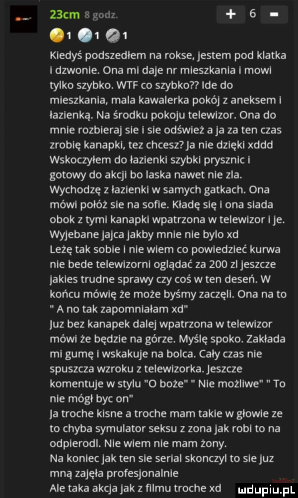 cm bgodz  .       kiedyś podszedłem na rokse. jestem pod klatka i dzwonie. ona mi daje nr mieszkania i moll tylko szybko. wtf co szybko ide do mieszkania mala kawalerka pokój z aneksem i lazienka. na środku pokoju teiewlzor. ona do mnie rozbiera sie i sle odświez aja za ten czas zrobię kanapki tez chcesz a nie dzięki xddd wskoczyłem do lazienki szybki prysznic i gotowy do akcji bo laska nawet nie zla. wychodzę z lazienki w samych gatkach. ona mówi polot sie na sofie. kładę się i ona siada obok z tymi kanapki wpatrzona w telewizor ice. wyjebane jajca jakby mnie nie bylo xd leżę tak sobie i nie wiem co powiedzieć kurwa nie bede teiewlzorni oglądać za     zi jeszcze jakies trudne sprawy czy coś w ten deseń. w końcu mówię ze moze byśmy zaczęli. ona na to a no tak zapomnialam xd luz bez kanapek dalej wpatrzona w telewizor mówi ze będzie na gorze. myślę spoko. zaklada mi gumę i wskakuje na bolca. cały czas nie spuszcza wzroku z telewizorka. jeszcze komentuje w stylu o boże nie mozliwe to nie módl byc on je troche kline a troche mam takie w glowie ze to chyba symulator seksu z zona jak robi to na odpierodi. nie wiem nie mam żony. na koniec jak ten sle serial skonczyl to siejuz mna zajęła profesjonalnie ale taka akcja jak z filmu troche xd