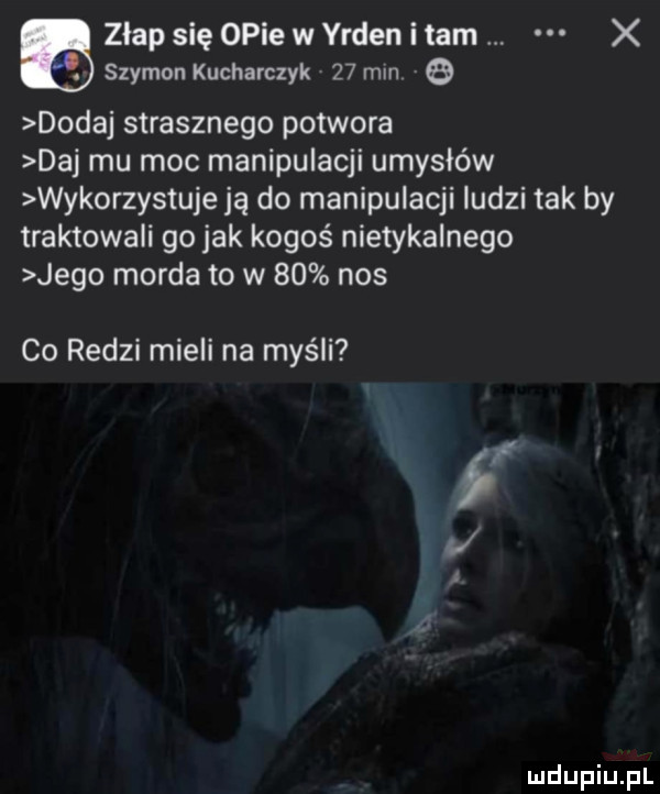 a złap się opie w yrden i tam x szymon kucharczyk   mm   dodaj strasznego potwora daj mu moc manipulacji umysłów wykorzystuje ją do manipulacji ludzi tak by traktowali go jak kogoś nietykalnego jego morda to w    nos co radzi mieli na myśli if l