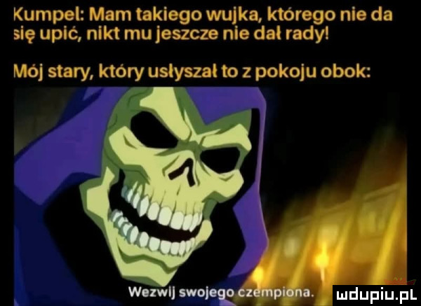 kumpel mam takiego wujka którego nie da się upić nikt mu jeszcze nie dał rady mój stary który uslysza to z pokoju obok imani