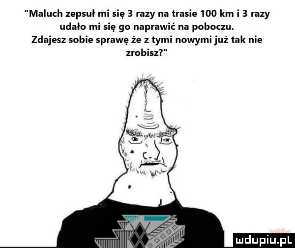 maluch zepsul mi się   razy na trasie     km i   razy udało mi się go naprawić na poboczu. zdajesz sobie sprawę że z tymi nowymi już tak nie zrobisz