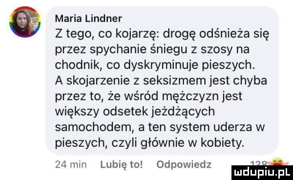 maria lindner z tego co kojarzę drogę odśnieża się przez spychanie śniegu z szosy na chodnik co dyskryminuje pieszych. a skojarzenie z seksizmem jest chyba przez to że wśród mężczyzn jest większy odsetek jeżdżących samochodem a ten system uderza w pieszych czyli głównie w kobiety.   mm lubię m odpowiedz m