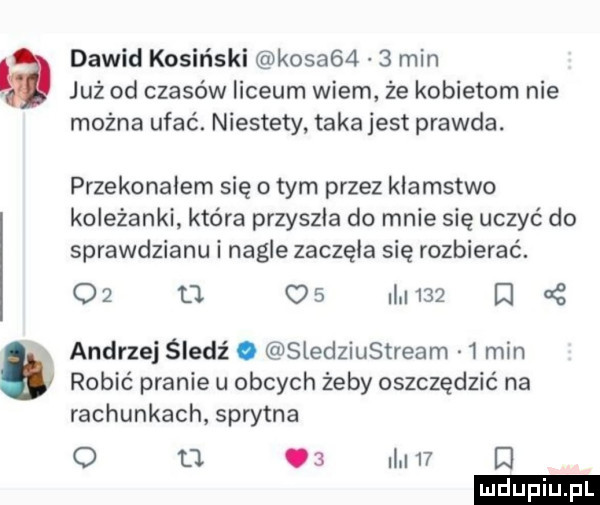 dawid kosiński kosag    min już od czasów liceum wiem że kobietom nie można ufać. niestety taka jest prawda. przekonałem się obym przez klamstwo koleżanki która przyszła do mnie się uczyć do sprawdzianu i nagle zaczęła się rozbierać.    o q       d andrzej śledź. sledziustream   min robić pranie u obcych żeby oszczędzić na rachunkach sprytna o o.   i    d