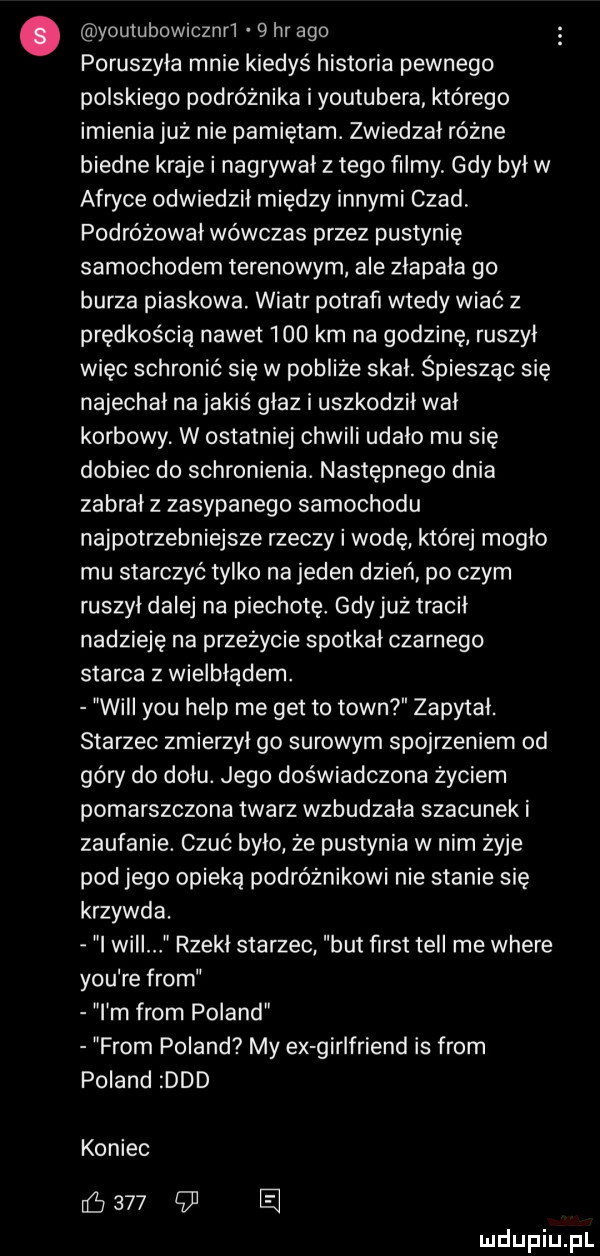 youtubowrcznrl   hr ago poruszyła mnie kiedyś historia pewnego polskiego podróżnika i youtubera którego imienia już nie pamiętam. zwiedzał różne biedne kraje i nagrywał z tego filmy gdy był w afryce odwiedził między innymi czad podróżował wówczas przez pustynię samochodem terenowym ale zlapala go burza piaskowa. wiatr potrafi wtedy wiać z prędkością nawet     km na godzinę ruszył więc schronić się w pobliże skał. śpiesząc się najechał na jakiś głaz i uszkodził wał korbowy w ostatniej chwili udało mu się dobiec do schronienia. następnego dnia zabrał z zasypanego samochodu najpotrzebniejsze rzeczy i wodę które mogło mu starczyć tylko na jeden dzień po czym ruszył dalej na piechotę gdy już tracił nadzieję na przeżycie spotkał czarnego starca z wielbłądem. will y-u help me get to toin zapytał. starzec zmierzył go surowym spojrzeniem od góry do dołu. jego doświadczona życiem pomarszczona twarz wzbudzała szacunek i zaufanie. czuć było ze pustynia w nim żyje pod jego opieką podróżnikowi nie stanie się krzywda. i wici rzekł starzec but fiest tell me where y-u re from i m from poland from poland my ex girlfriend is from poland ddd koniec        e