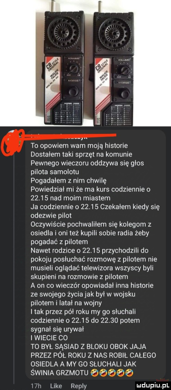 to opowiem wam moją historie dostałem taki sprzęt na komunie pewnego wieczoru odszywa się glos pilota samolotu pogadalem z nim chwilę powiedział mi że ma kurs codziennie o       nad moim miastem ja codziennie o       czekalem kiedy się odezwie pilot oczywiście pochwalilem się kolegom z osiedla i oni też kupili sobie radia żeby pogadać z pilotem nawet rodzice o       przychodzili do pokoju posłuchać rozmowę z pilotem nie musieli oglądać telewizora wszyscy byli skupieni na rozmowie z pilotem a on co wieczór opowiadal inna historie ze swojego życia jak byl w wojsku pilotem i latal na wojny i tak przez pół roku my go sluchali codziennie o       do       potem sygnal się urywki i wiecie co to był sąsiad z bloku obok jaja przez pół roku z nas robił calego osiedla a my go sluchali jak świnia grzmotu ż   h like repry