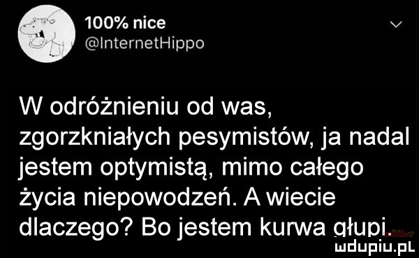 nice v lmemethippo w odróżnieniu od was zgorzkniałych pesymistów ja nadal jestem optymistą mimo całego życia niepowodzeń. a wiecie dlaczego bo jestem kurwa ołupi