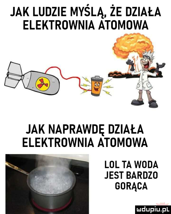 jak ludzie myślą że działa elektrownia atomowa jak naprawdę działa elektrownia atomowa. lol ta woda jest bardzo gorąca ludu iu. l