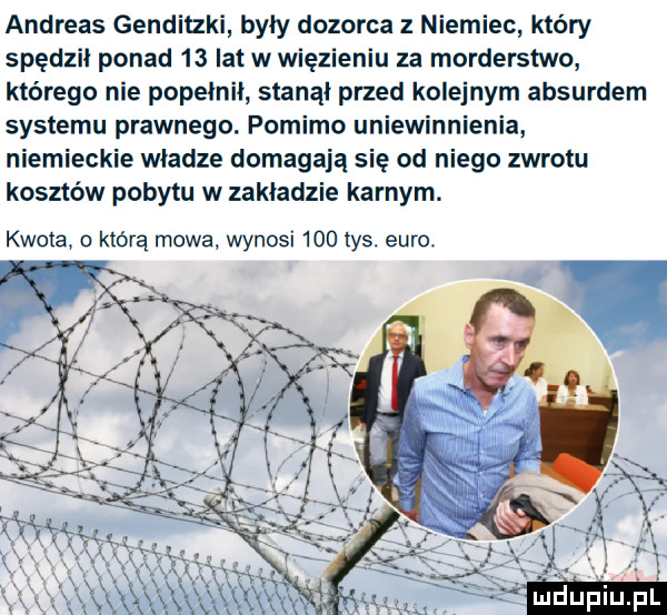 andreas genditzki były dozorca niemiec który spędził ponad    lat w więzieniu za morderstwo którego nie popełnił stanął przed kolejnym absurdem systemu prawnego. pomimo uniewinnienia niemieckie władze domagają się od niego zwrotu kosztów pobytu w zakładzie karnym. kwota. o którą mowa wynosi     tys. euro