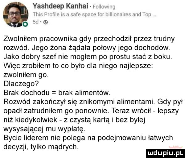 yashdeep kanhai l il iw m l w mew i i   l l q zwolniłem pracownika gdy przechodził przez trudny rozwód. jego żona żądała polowy jego dochodów. jako dobry szef nie mogłem po prestu stać z boku. więc zrobiłem to co było dla niego najlepsze zwolniłem go. dlaczego brak dochodu brak alimentów. rozwód zakończył się znikomymi alimentami. gdy pył opadł zatrudnilem go ponownie teraz wrócił lepszy niż kiedykolwiek z czystą kartą i bez byłej wysysającej mu wypłatę. bycie liderem nie polega na podejmowaniu łatwych decyzji tylko mad rich