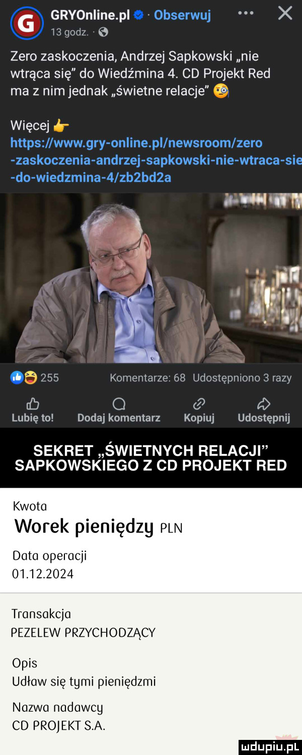 g grvoniine pi obserwuj x j godz zero zaskoczenia andrzej sapkowski nie wtrąca się do wiedźmina  . cd projekt red ma z nim jednak świetne relacje więcej https www gry on ine pi newsroom zero zaskoczenia andrzej sapkowski nie wtraca sie do wiedzmina   zb bd   aułu wm if   ij.       komentarze.    udostępniono   razy cb c d lubię to dodaj komentarz kopiuj udostępnij sekret świetnych relacji sapkowskiego z cd projekt red kwota worek pieniędzy pln do operacji            transakcja przelew przychodzący opis udław się tymi pieniędzmi nazwa nadawcy cd projekt s a