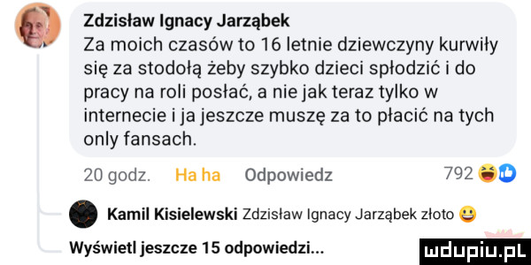 zdzisiawlgnacharząbek za moich czasów to    letnie dziewczyny kurwicy się za stodołą żeby szybko dzieci spicdzić i do pracy na roli posłać a niejak teraz tylko w internecie ica jeszcze muszę za to płacić na tych orly faksach.    godz. ha ha odpowiedz     o. kamil kisielewski zdzlsiaw ignacy jarząbek zioło wyświetl jeszcze    odpowiedzi