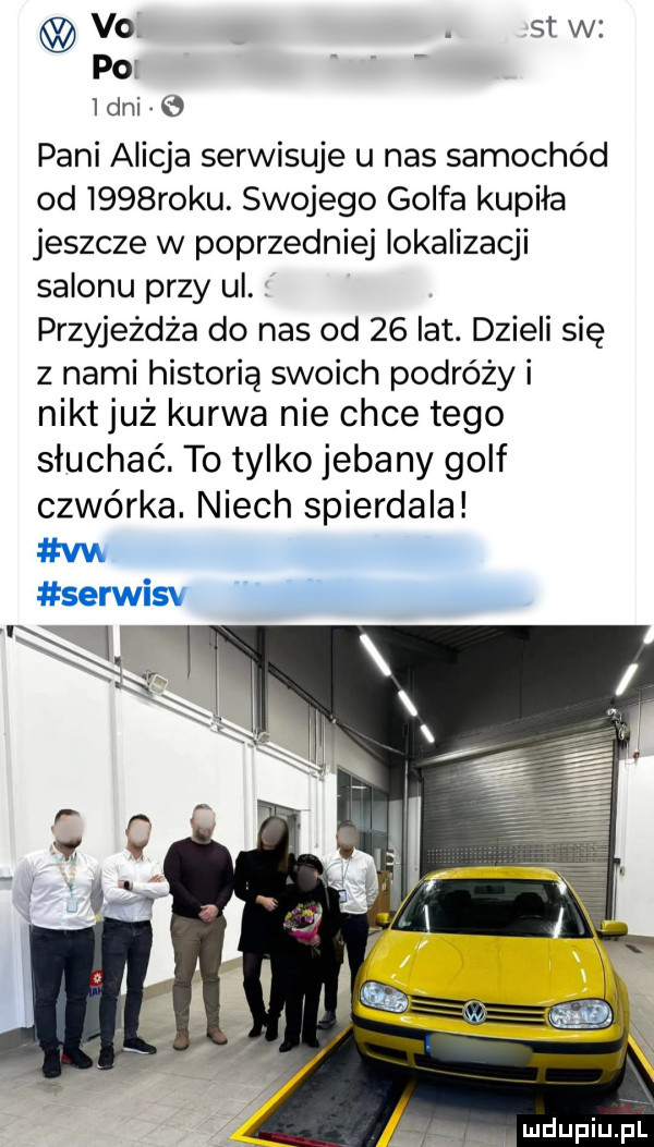 vo. st w po i dni pani alicja serwisuje u nas samochód od i   roku. swojego golfa kupiła jeszcze w poprzedniej lokalizacji salonu przy ul. przyjeżdża do nas od    lat. dzieli się z nami historię swoich podróży i nikt już kurwa nie chce tego słuchać. to tylko jebany golf czwórka. niech spierdala vw serwisv