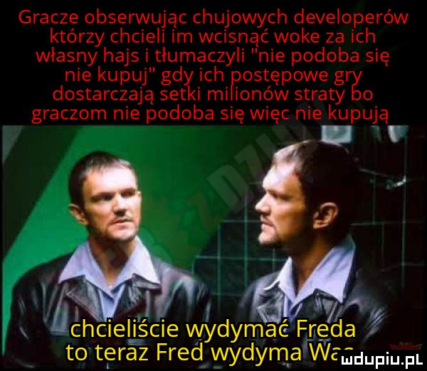 gracze obserwując chujowych developerów którzy chcieli im wcisnąć woke za ich własny hajs i tłumaczyli nie podoba się nie kupuj gdy ich ostępowe g dostarczają setki mi ianów straty o graczom nie podoba się więc nie kupują i   a chcieliście wydymać freda to teraz fred wydymarwegdupmpl