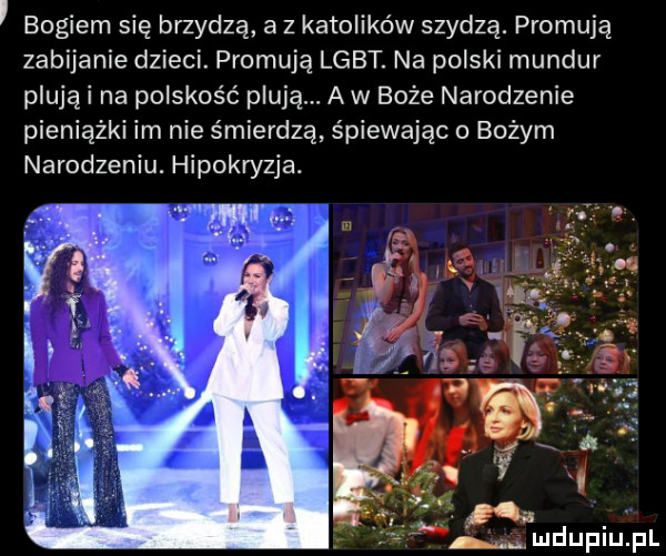 bogiem się brzydzą a z katolików szydzą. promują zabijanie dzieci. promują lgbt. na polski mundur plujki na polskość plują. a w boże narodzenie pieniążki im nie śmierdzą śpiewając o bożym narodzeniu. hiposzja