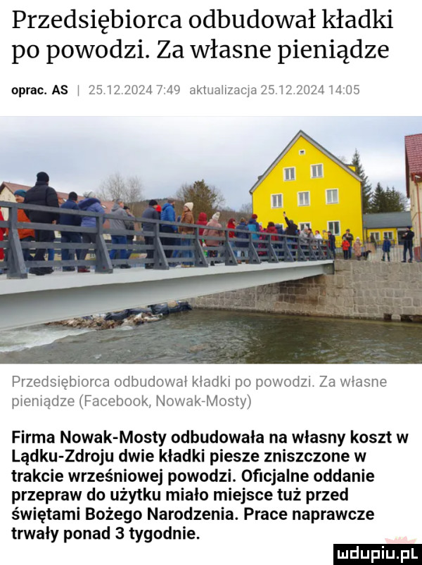 przedsiębiorca odbudował kładki po powodzi. za własne pieniądze oprac. a  i    iz           aktiiaiizacia                przedsiebiorca odbudował kładki po powodzi za wlasne pieniądze facebook nowakaosty firma nowak mosty odbudowała na własny koszt w lądku zdroju dwie kładki piesze zniszczone w trakcie wrześniowej powodzi. oﬁcjalne oddanie przepraw do użytku miało miejsce tuż przed świętami bożego narodzenia. prace naprawcze trwaly ponad   tygodnie