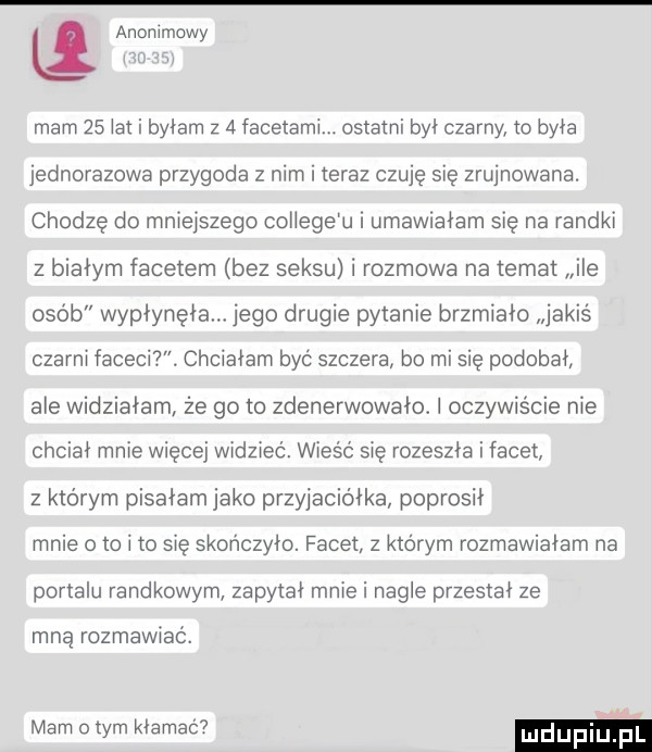 anonimowy mam    ikt i byłam z   facetami. ostatni by czarny to była jednorazowa przygoda z nim i teraz czuję się zrujnowana. chodzę do mniejszego coiiege u i umawiałam się na randki z białym facetem bez seksu i rozmowa na temat ile osób wypłynęła jego drugie pytanie brzmiało jakiś czarni faceci chciałam być szczera bo mi się podobał ale widziałam że go to zdenerwowało. l oczywiście nie chciał mnie więcej widzieć. wieść się rozeszła i facet z ktorym pisałam jako przyjaciółka poprosił mnie o to i to się skończyło. facet z ktorym rozmawiałam na portalu randkowym zapytał mnie i nagle przestał ze mną rozmawiać. mam obym kłamać mdupiu