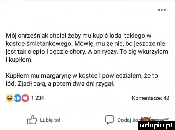 mój chrześniak chcial żeby mu kupić loda takiego w kostce śmietankowego. mówię mu że nie bo jeszcze nie jest tak ciepło i będzie chory. a on ryczy. to się wkurzyłem i kupiłem kupilem mu margarynę w kostce i powiedziałem że to lód. zjadł celą. a potem dwa dni rzygal. komentarze