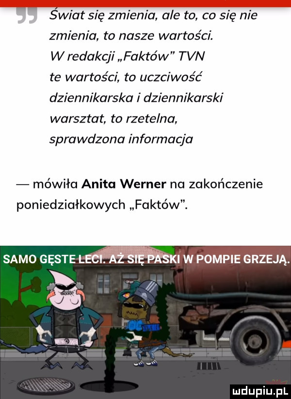 świat się zmienia ale to co się nie zmienia to nasze wartości. w redakcji faktów tvn te wartości to uczciwość dziennikarska i dziennikarski warsztat to rzetelna sprawdzona informacja mówiła anita werner na zakończenie poniedziałkowych faktów. samo gęste. i w pompie grzeją. ii j