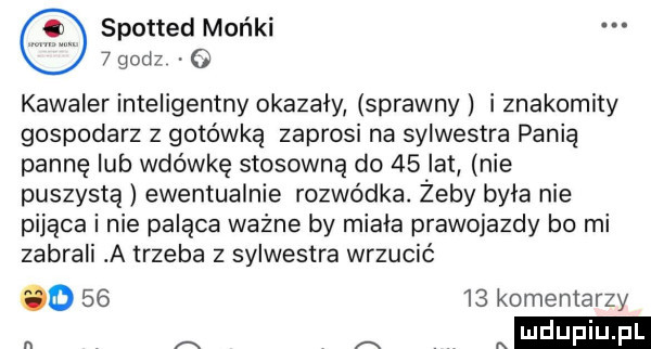 spotted mońki   godz o kawaler inteligentny okazały sprawny i znakomity gospodarz z gotówką zaprosi na sylwestra pania pannę lub wdówkę stosowną do    lat nie puszystą ewentualnie rozwódka. żeby byla nie pijąca i nie paląca ważne by miala prawojazdy bo mi zabrali a trzeba z sylwestra wrzucić o       komentarzy