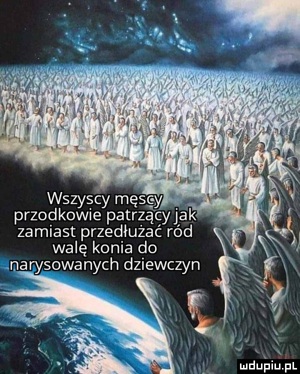 wszys cy męsc y przodkowie patrzą cy jak zamiast przedłużać ród walę konia do narysowanych dziewczyn