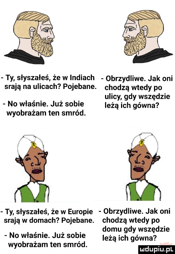 ty słyszałeś że w indiach obrzydliwe. jak oni srają na ulicach pojebane. chodzą wtedy po ulicy gdy wszędzie no właśnie. już sobie leżą ich gówna wyobrażam ten smród. ty słyszałeś że w europie obrzydliwe. jak oni srają w domach pojebana. chodzą wtedy po. abakankami domu gdy wszędzie no własnle. juz sople leżą ich gówna wyobrazam ten smrod