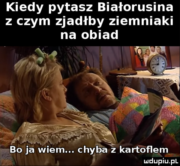 kiedy pytasz białorusina z czym zjadłby ziemniaki na obiad. x xx bo ja wiem. chyba kartoflem i x