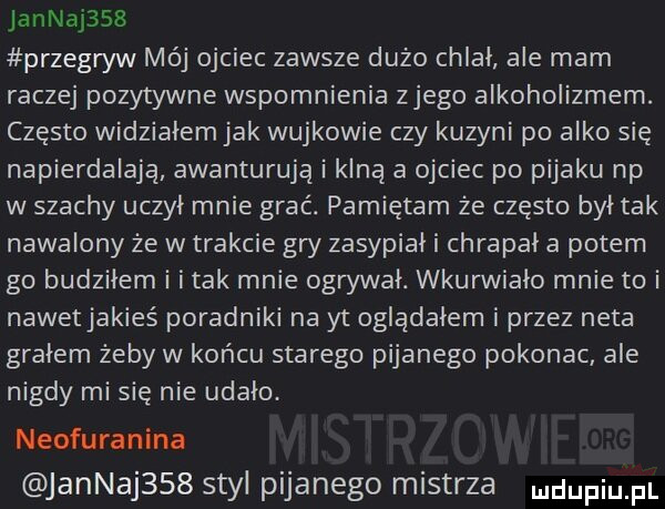 jannaj    przegryw mój ojciec zawsze dużo chlał ale mam raczej pozytywne wspomnienia złego alkoholizmem. często widzialem jak wujkowie czy kuzyni po alko się napierdalają awanturują i klną a ojciec po pijaku np w szachy uczyl mnie grać. pamiętam że często był tak nawalony że w trakcie gry zasypial i chrapal a potem go budzilem i imak mnie ogrywal. wkurwialo mnie to i nawetjakieś poradniki na yt oglądałem i przez neta gralem żeby w końcu starego pijanego pokonac ale nigdy mi się nie udało. neofuranina jannaj    styl pijanego mistrza dufqul