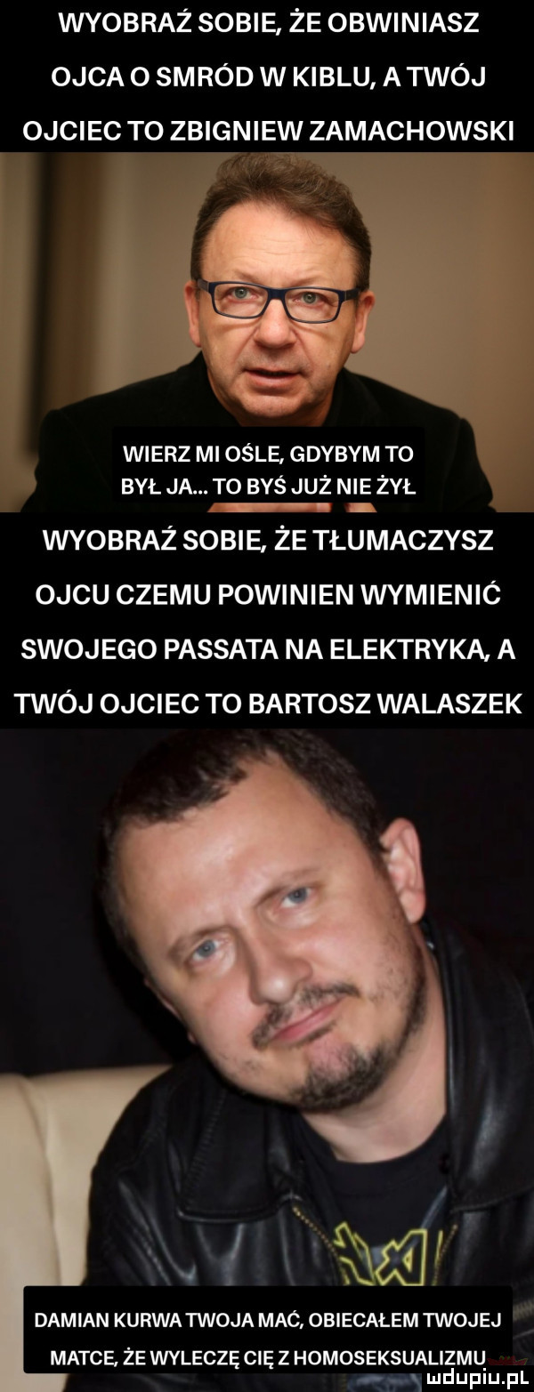 wyobraż sobie że obwiniasz ojca o smród w kiblu a twój ojciec to zbigniew zamachowski wierz mi ośle gdybym to był ja. to byś już nie żył wyobraż sobie że tłumaczysz ojcu czemu powinien wymienic swojego passata na elektryka. a twój ojciec to bartosz walaszek.    . e. v    e damian kurwa twoja mac obiecałem twojej matce. że wyleczę cie z homoseksualizmq e x mduplu pl