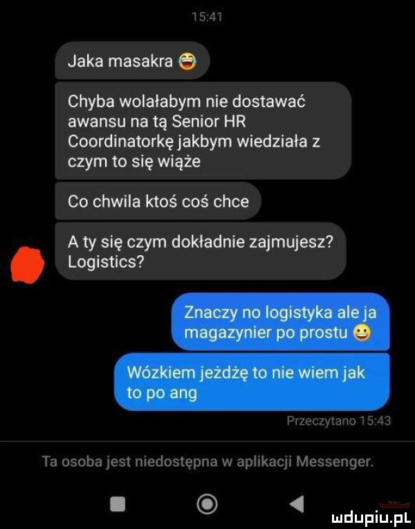 x     jaka masakra chyba wolalabym nie dostawać awansu na tą senior hr coordinatorkę jakbym wiedziała z czym to się wiąże co chwila ktoś coś chce a ty się czym dokladnie zajmujesz. logistics pvzeczymnms    ta osobajes niedostępna w aphkacj messenger