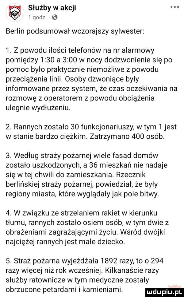 służby w akcji t gad  berlin podsumował wczorajszy sylwester  . z powodu ilości telefonów na nr alarmowy pomiędzy      a      w nocy dodzwonienie się po pomoc bylo praktycznie niemożliwe z powodu przeciążenia linii. osoby dzwoniace byly informowane przez system że czas oczekiwania na rozmowę z operatorem z powodu obciążenia ulegnie wydłużeniu.  . rannych zostalo    funkcjonariuszy wtem   jest w stanie bardzo ciężkim. zatrzymano     osób   według straży pożarnej wiele fasad domów zostalo uszkodzonych a    mieszkań nie nadaje się w tej chwili do zamieszkania. rzecznik berlińskiej straży pożarnej powiedzial że były regiony miasta które wygladaly jak pole bitwy   w związku ze strzelaniem rakiet w kierunku tlumu rannych zostalo osiem osób w tym dwie z obrażeniami zagrażającymi życiu. wśród dwójki najciężej rannych jest male dziecko.  . straż pożarna wyjeżdżała      razy to o     razy więcej niż rok wcześniej. kilkanaście razy służby ratownicze wtem medyczne zostaly obrzucone petardami i kamieniami