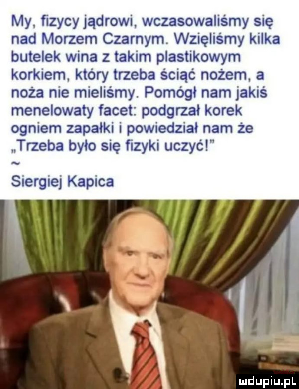 my. fizycy jądrowi wczasowaliśmy się nad morzem czarnym. wzięliśmy kilka butelek wina z takim plastikowym korkiem. który trzeba ściąć nożem a noża nie mieliśmy. pomódl nam jakiś menelowaiy facet podgrzai korek ogniem zapalki i powiedział nam że trzeba było się fizyki uczyć siergiej kapica