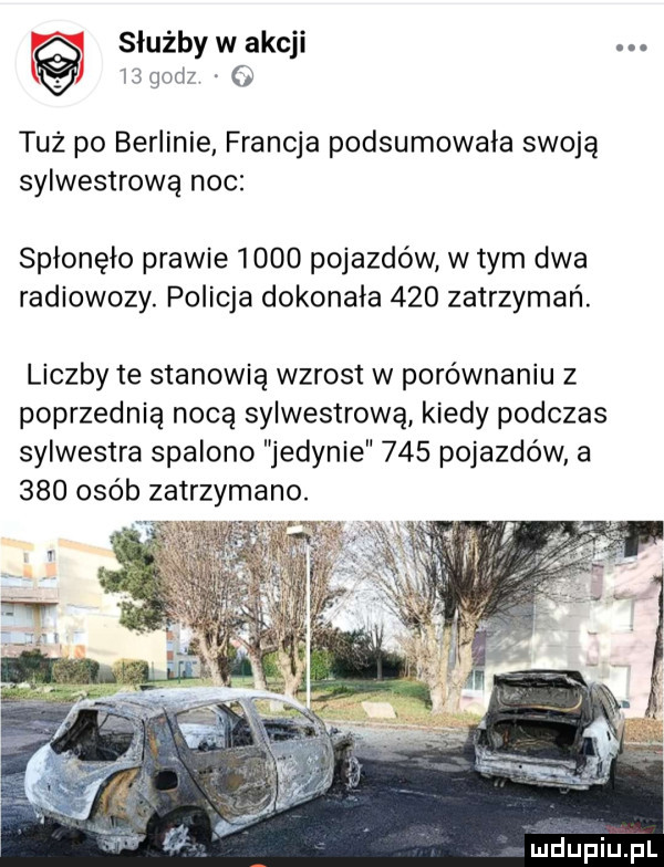 służby w akcji. abakankami i  g d . o tuż po berlinie francja podsumowała swoją sylwestrową noc spłonęło prawie      pojazdów w tym dwa radiowozy. policja dokonała     zatrzymań. liczby te stanowią wzrost w porównaniu   poprzednia nocą sylwestrową kiedy podczas sylwestra spalono jedynie     pojazdów a     osób zatrzymano