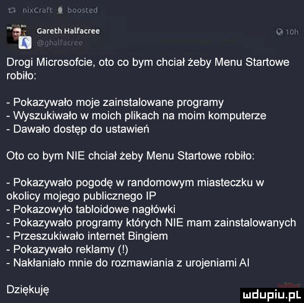 gareth halracree drogi microsofcie oto co bym chcial żeby menu startowe robilo pokazywalo moje zainstalowane programy wyszukiwalo w moich plikach na moim komputerze dawalo dostęp do ustawień oto co bym nie chcial żeby menu startowe robiło pokazywalo pogodę w randomowym miasteczku w okolicy mojego publicznego ip pokazowylo tabloidowe nagłówki pokazywalo programy których nie mam zainstalowanych przeszukiwalo internet bingiem pokazywalo reklamy i naklanialc mnie do rozmawiania z urojeniami ai dziękuję